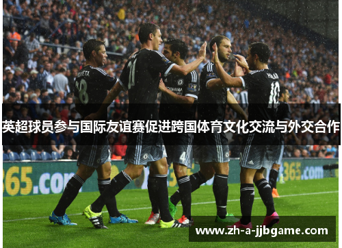 英超球员参与国际友谊赛促进跨国体育文化交流与外交合作