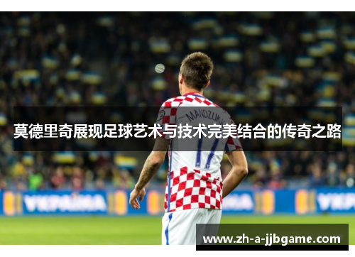 莫德里奇展现足球艺术与技术完美结合的传奇之路